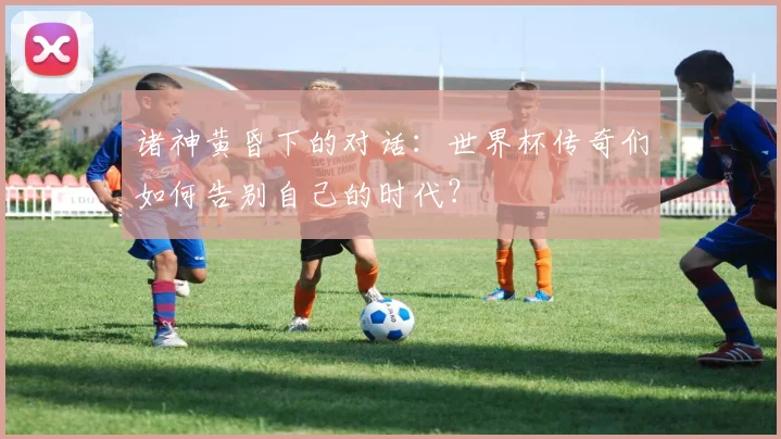 诸神黄昏下的对话:世界杯传奇们如何告别自己的时代?