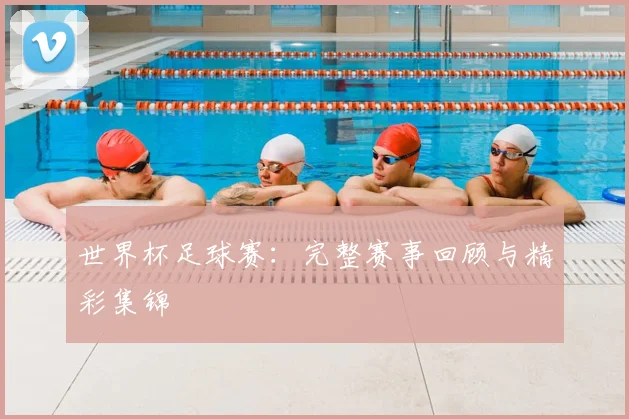 世界杯足球赛:完整赛事回顾与精彩集锦