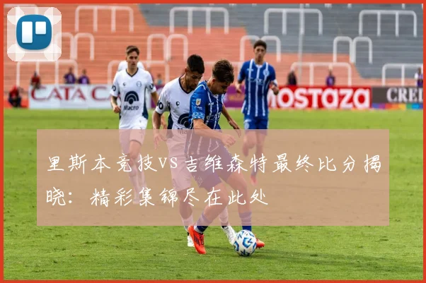 里斯本竞技vs吉维森特最终比分揭晓：精彩集锦尽在此处