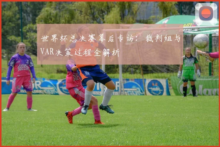 世界杯总决赛幕后专访：裁判组与VAR决策过程全解析