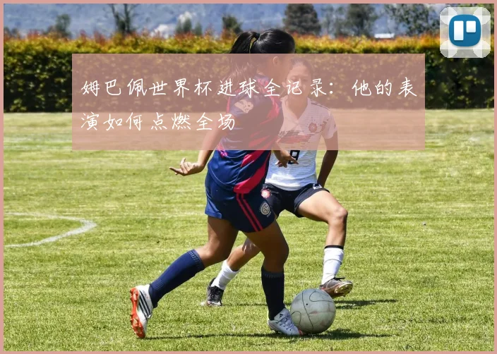 姆巴佩世界杯进球全记录:他的表演如何点燃全场
