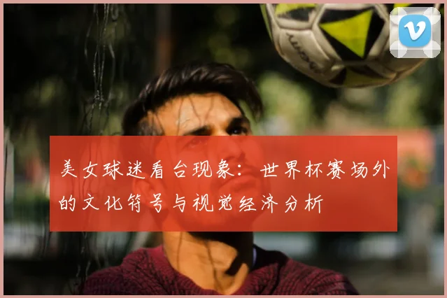 美女球迷看台现象:世界杯赛场外的文化符号与视觉经济分析