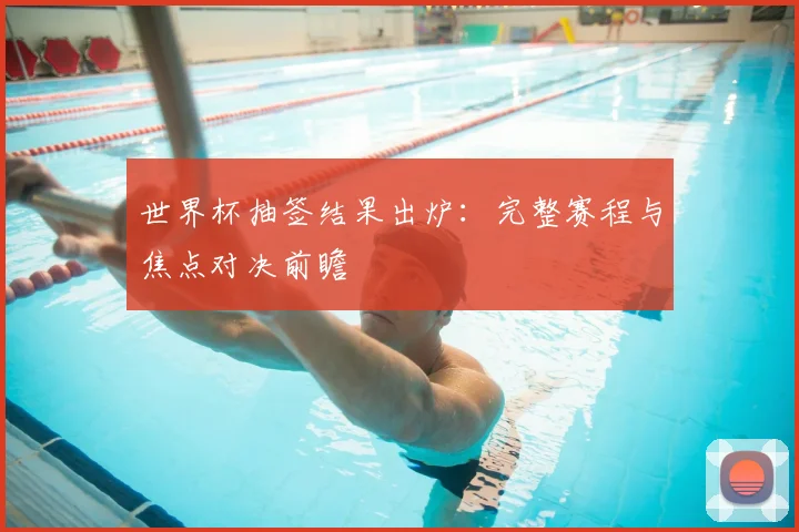 世界杯抽签结果出炉:完整赛程与焦点对决前瞻