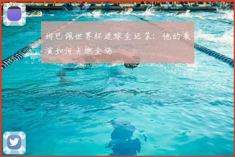 姆巴佩世界杯进球全记录：他的表演如何点燃全场