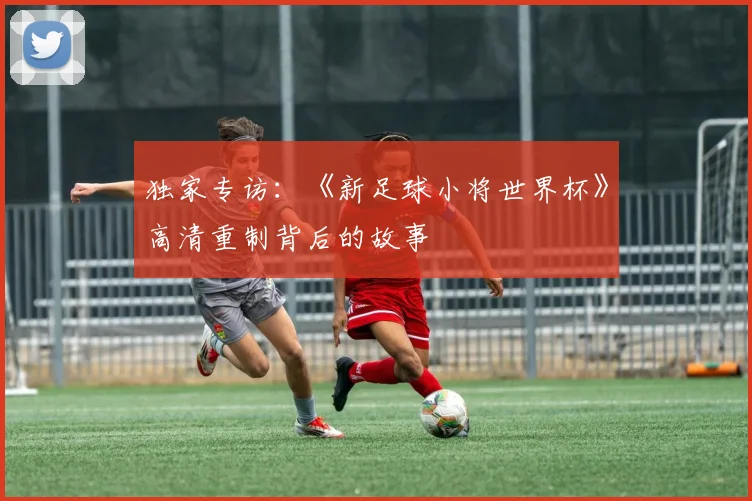 独家专访:《新足球小将世界杯》高清重制背后的故事