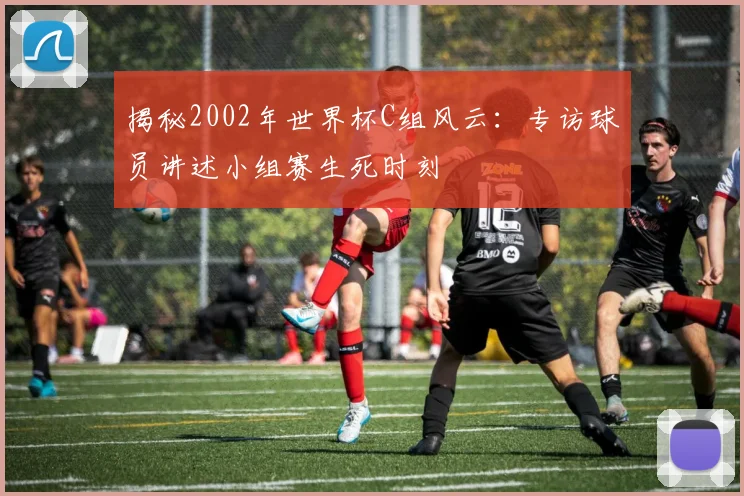 揭秘2002年世界杯C组风云：专访球员讲述小组赛生死时刻