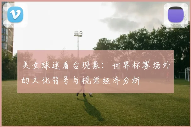 美女球迷看台现象：世界杯赛场外的文化符号与视觉经济分析