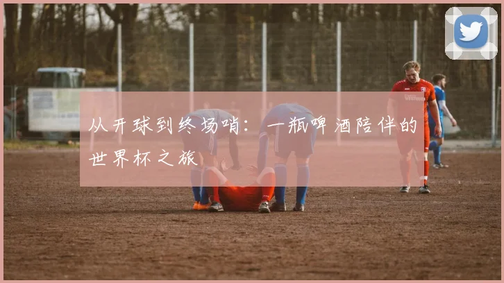 从开球到终场哨：一瓶啤酒陪伴的世界杯之旅