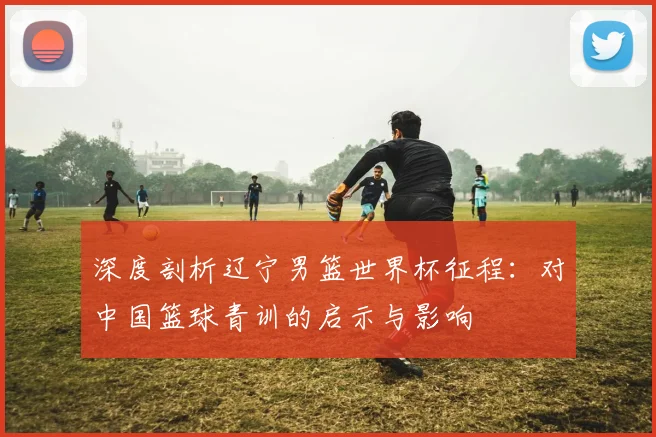 深度剖析辽宁男篮世界杯征程:对中国篮球青训的启示与影响