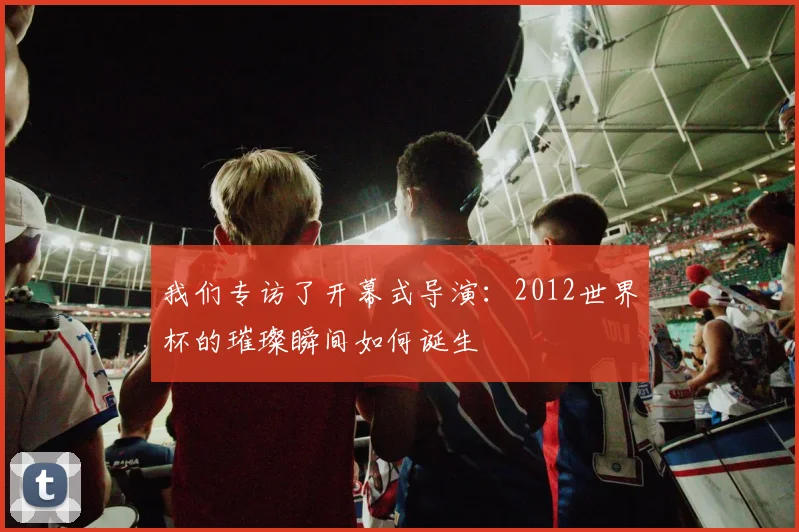 我们专访了开幕式导演：2012世界杯的璀璨瞬间如何诞生