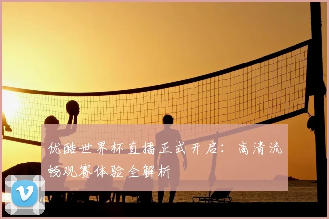 优酷世界杯直播正式开启：高清流畅观赛体验全解析