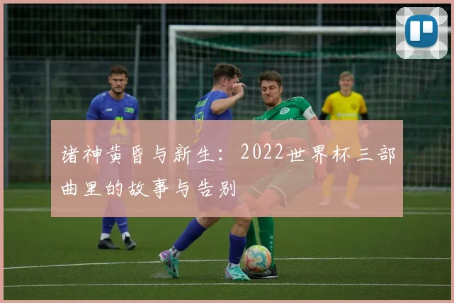 诸神黄昏与新生：2022世界杯三部曲里的故事与告别