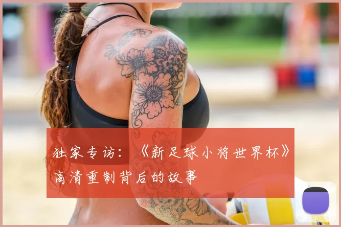 独家专访:《新足球小将世界杯》高清重制背后的故事