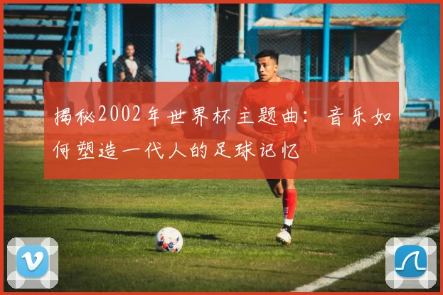 揭秘2002年世界杯主题曲：音乐如何塑造一代人的足球记忆