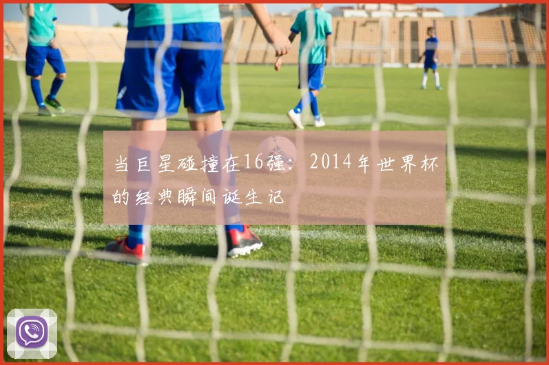 当巨星碰撞在16强：2014年世界杯的经典瞬间诞生记
