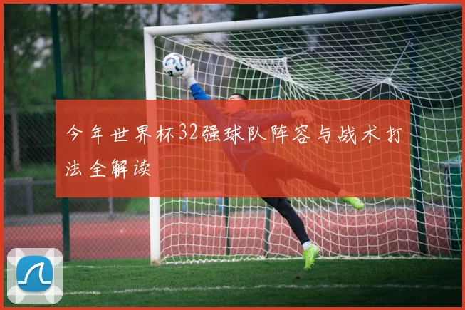 今年世界杯32强球队阵容与战术打法全解读