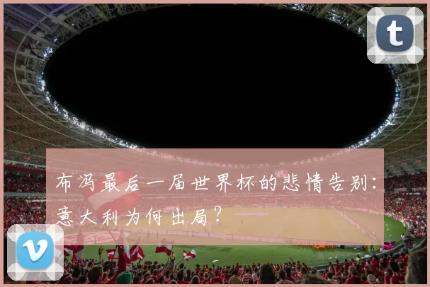 布冯最后一届世界杯的悲情告别：意大利为何出局？