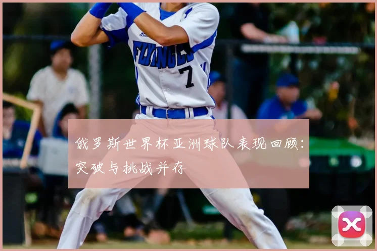 俄罗斯世界杯亚洲球队表现回顾：突破与挑战并存