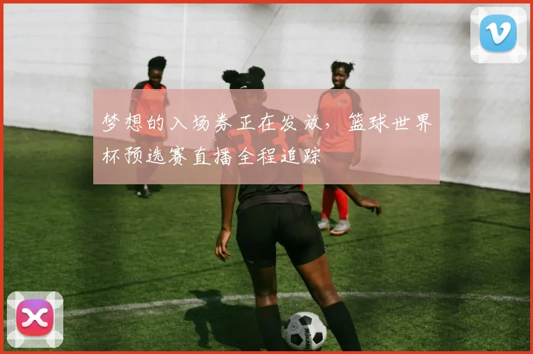 梦想的入场券正在发放，篮球世界杯预选赛直播全程追踪