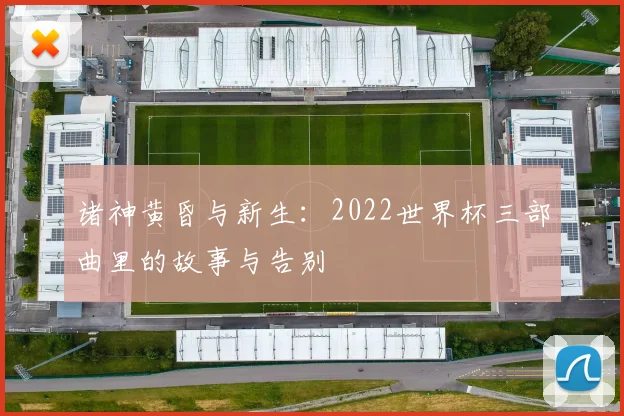 诸神黄昏与新生：2022世界杯三部曲里的故事与告别