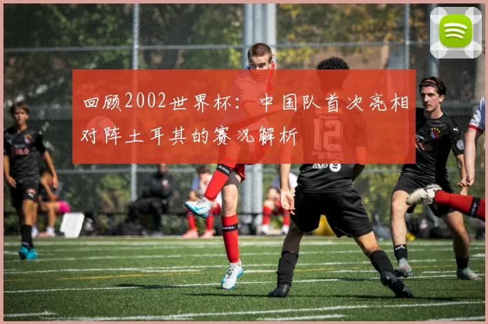 回顾2002世界杯：中国队首次亮相对阵土耳其的赛况解析