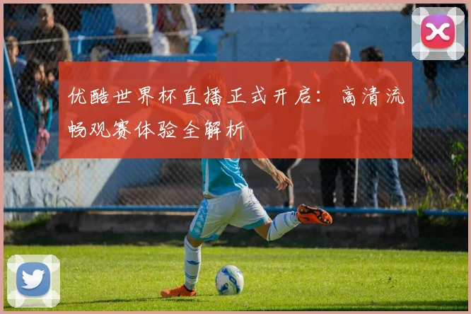 优酷世界杯直播正式开启：高清流畅观赛体验全解析