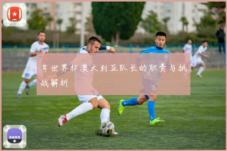 年世界杯澳大利亚队长的职责与挑战解析