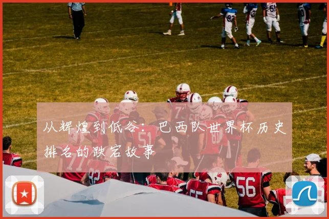 从辉煌到低谷：巴西队世界杯历史排名的跌宕故事