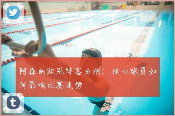 阿森纳欧冠阵容分析:核心球员如何影响比赛走势