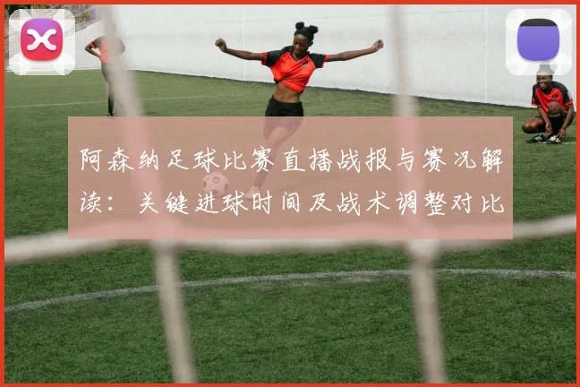 阿森纳足球比赛直播战报与赛况解读:关键进球时间及战术调整对比赛影响
