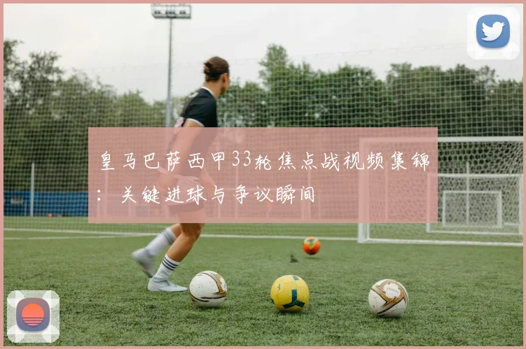 皇马巴萨西甲33轮焦点战视频集锦:关键进球与争议瞬间