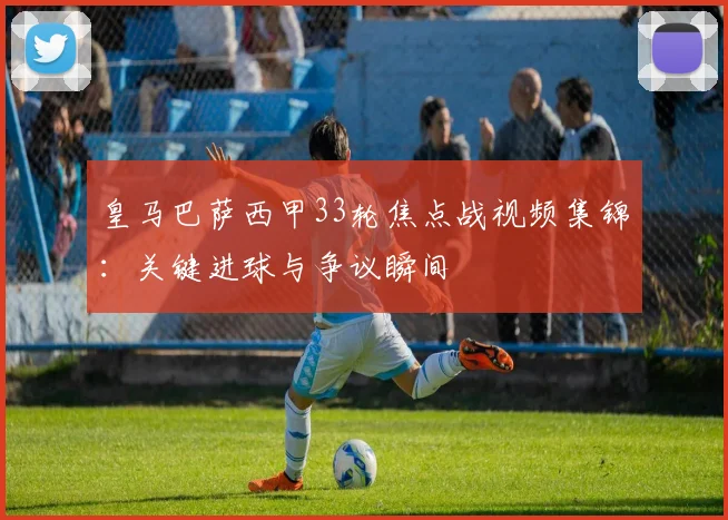 皇马巴萨西甲33轮焦点战视频集锦：关键进球与争议瞬间