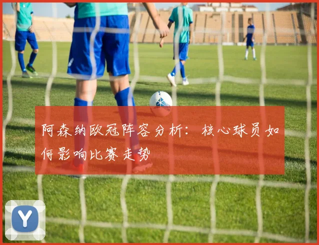 阿森纳欧冠阵容分析：核心球员如何影响比赛走势