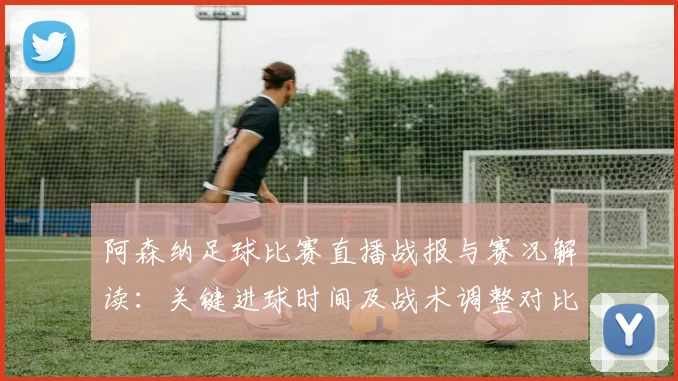 阿森纳足球比赛直播战报与赛况解读：关键进球时间及战术调整对比赛影响