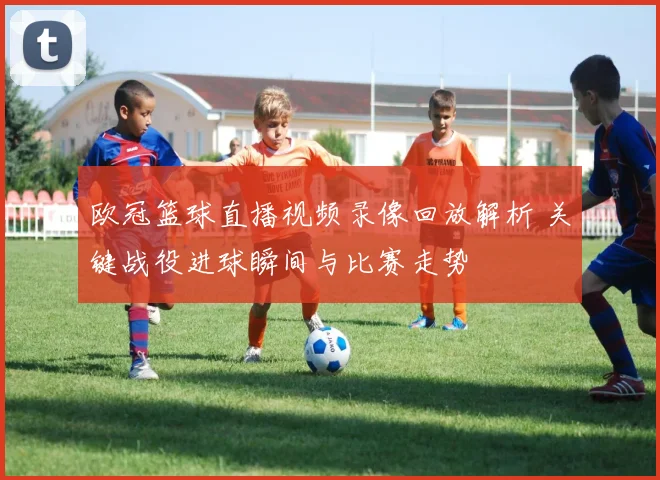 欧冠篮球直播视频录像回放解析 关键战役进球瞬间与比赛走势