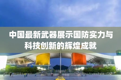 中国最新武器展示国防实力与科技创新的辉煌成就