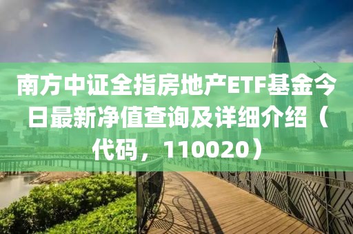 南方中证全指房地产ETF基金今日最新净值查询及详细介绍（代码，110020）