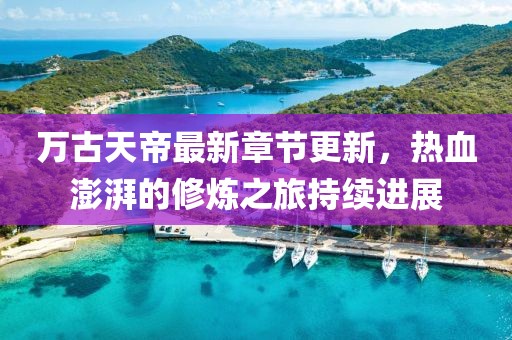 万古天帝最新章节更新，热血澎湃的修炼之旅持续进展