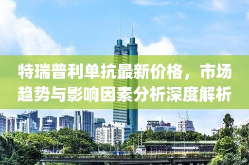 特瑞普利单抗最新价格，市场趋势与影响因素分析深度解析