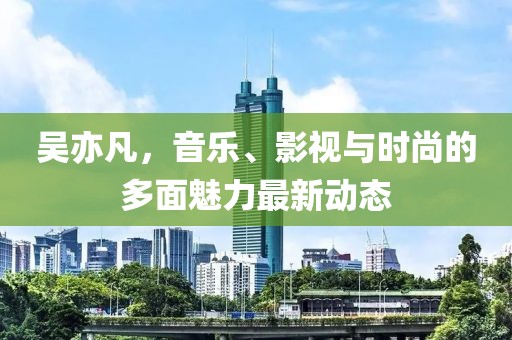 吴亦凡，音乐、影视与时尚的多面魅力最新动态