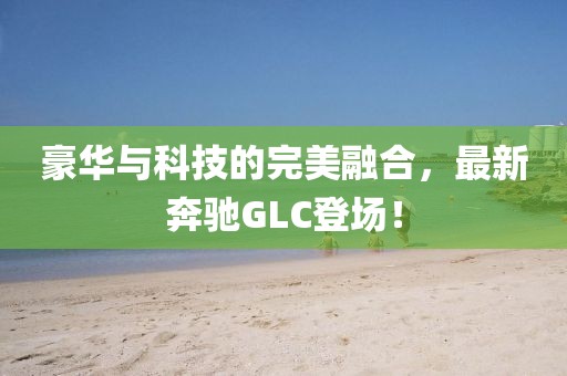 豪华与科技的完美融合，最新奔驰GLC登场！