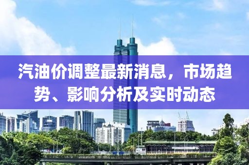 汽油价调整最新消息，市场趋势、影响分析及实时动态