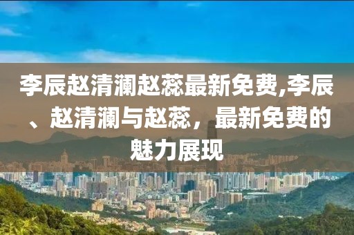 李辰赵清澜赵蕊最新免费,李辰、赵清澜与赵蕊，最新免费的魅力展现