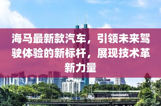 海马最新款汽车，引领未来驾驶体验的新标杆，展现技术革新力量