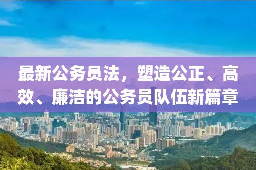 最新公务员法，塑造公正、高效、廉洁的公务员队伍新篇章