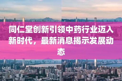 同仁堂创新引领中药行业迈入新时代，最新消息揭示发展动态