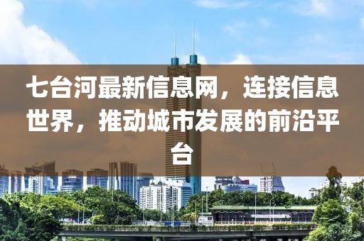 七台河最新信息网，连接信息世界，推动城市发展的前沿平台