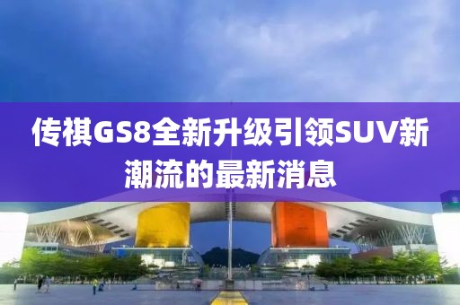 传祺GS8全新升级引领SUV新潮流的最新消息