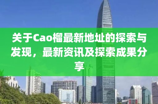 关于Cao榴最新地址的探索与发现，最新资讯及探索成果分享