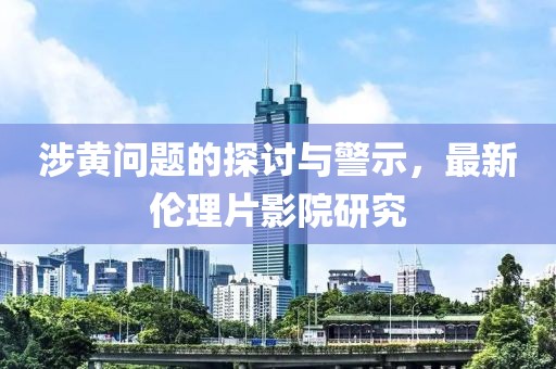 涉黄问题的探讨与警示，最新伦理片影院研究